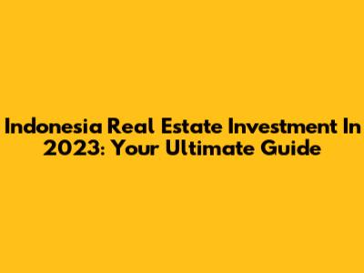 Indonesia Real Estate Investment In 2023: Your Ultimate Guide