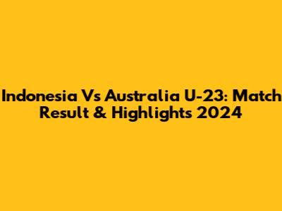 Indonesia Vs Australia U-23: Match Result & Highlights 2024