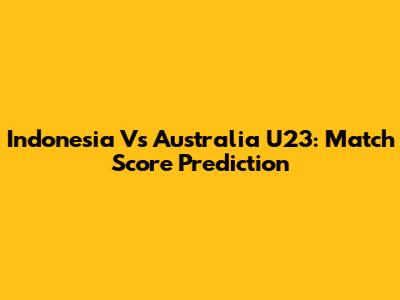 Indonesia Vs Australia U23: Match Score Prediction