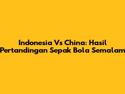 Indonesia Vs China: Hasil Pertandingan Sepak Bola Semalam