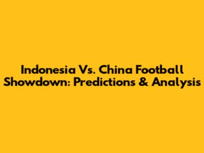Indonesia Vs. China Football Showdown: Predictions & Analysis