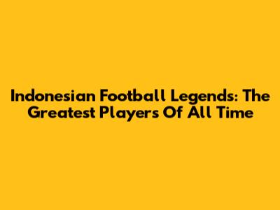Indonesian Football Legends: The Greatest Players Of All Time