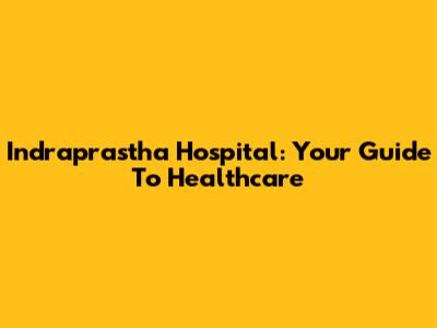 Indraprastha Hospital: Your Guide To Healthcare