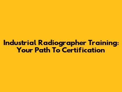 Industrial Radiographer Training: Your Path To Certification