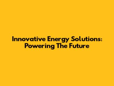 Innovative Energy Solutions: Powering The Future