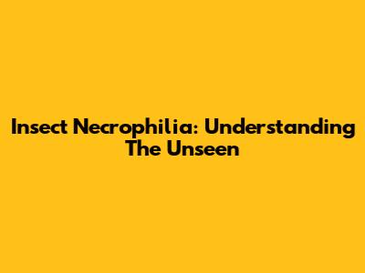 Insect Necrophilia: Understanding The Unseen