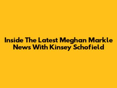 Inside The Latest Meghan Markle News With Kinsey Schofield
