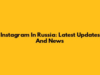 Instagram In Russia: Latest Updates And News
