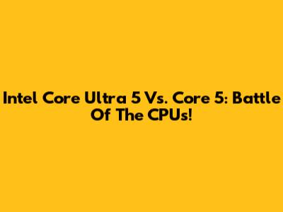 Intel Core Ultra 5 Vs. Core 5: Battle Of The CPUs!