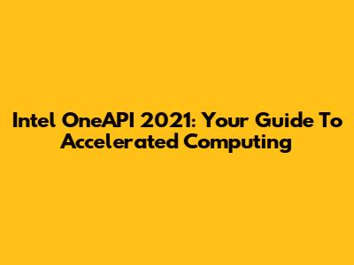 Intel OneAPI 2021: Your Guide To Accelerated Computing