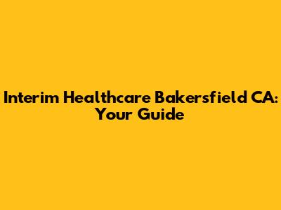 Interim Healthcare Bakersfield CA: Your Guide