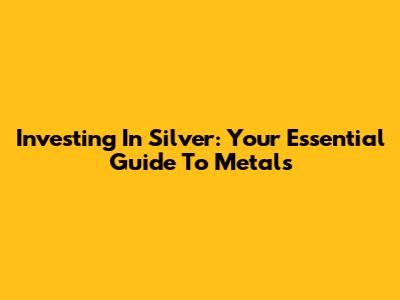 Investing In Silver: Your Essential Guide To Metals