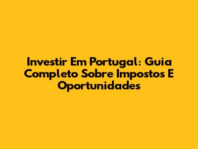 Investir Em Portugal: Guia Completo Sobre Impostos E Oportunidades