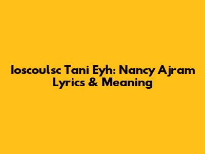 Ioscoulsc Tani Eyh: Nancy Ajram Lyrics & Meaning