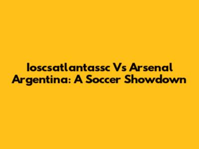 Ioscsatlantassc Vs Arsenal Argentina: A Soccer Showdown