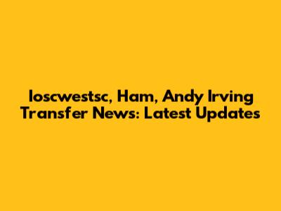 Ioscwestsc, Ham, Andy Irving Transfer News: Latest Updates