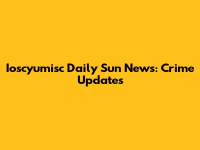 Ioscyumisc Daily Sun News: Crime Updates