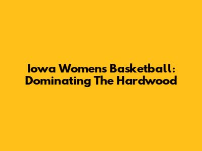 Iowa Women's Basketball: Dominating The Hardwood
