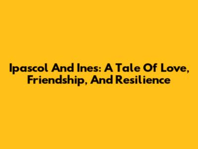 Ipascol And Ines: A Tale Of Love, Friendship, And Resilience