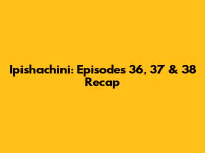 Ipishachini: Episodes 36, 37 & 38 Recap