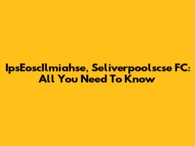IpsEoscIlmiahse, Seliverpoolscse FC: All You Need To Know