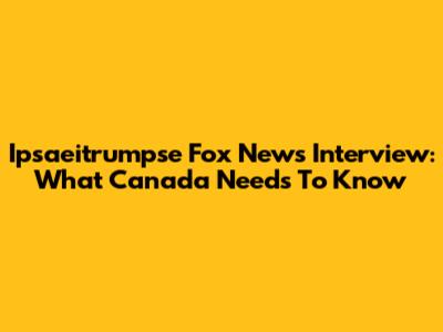 Ipsaeitrumpse Fox News Interview: What Canada Needs To Know