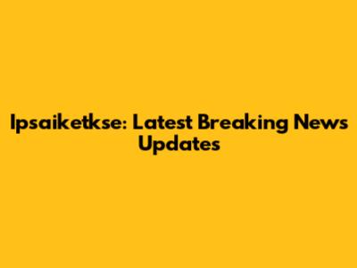 Ipsaiketkse: Latest Breaking News Updates