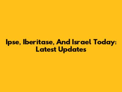 Ipse, Iberitase, And Israel Today: Latest Updates