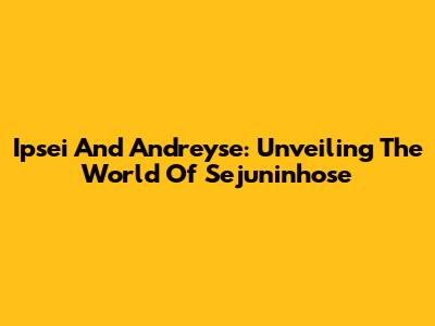 Ipsei And Andreyse: Unveiling The World Of Sejuninhose