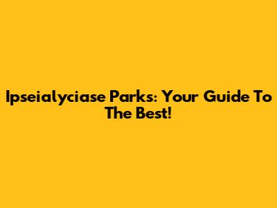 Ipseialyciase Parks: Your Guide To The Best!