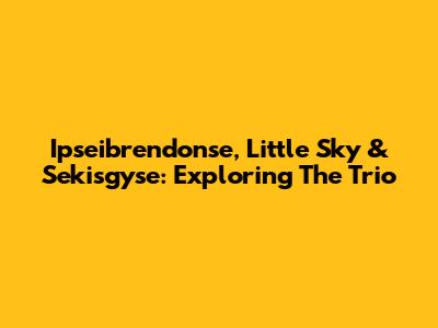 Ipseibrendonse, Little Sky & Sekisgyse: Exploring The Trio