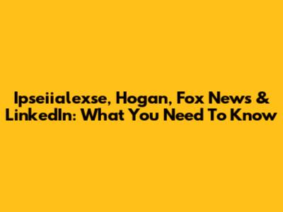 Ipseiialexse, Hogan, Fox News & LinkedIn: What You Need To Know