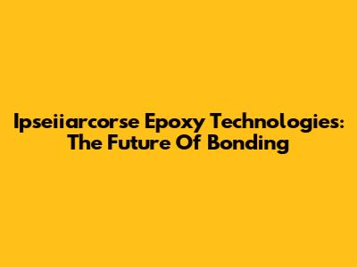 Ipseiiarcorse Epoxy Technologies: The Future Of Bonding