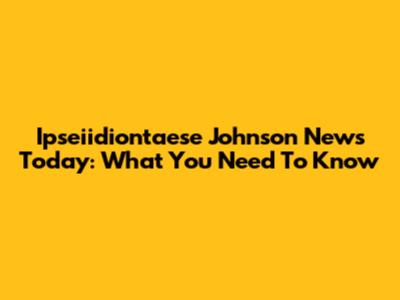 Ipseiidiontaese Johnson News Today: What You Need To Know