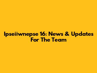 Ipseiiwnepse 16: News & Updates For The Team