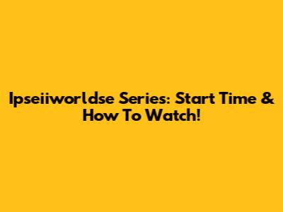 Ipseiiworldse Series: Start Time & How To Watch!