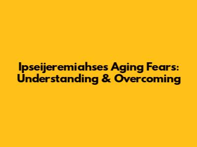 Ipseijeremiahse's Aging Fears: Understanding & Overcoming