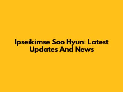 Ipseikimse Soo Hyun: Latest Updates And News