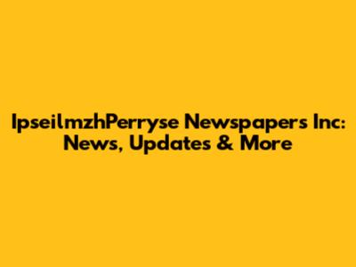 IpseilmzhPerryse Newspapers Inc: News, Updates & More
