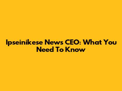 Ipseinikese News CEO: What You Need To Know