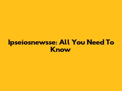 Ipseiosnewsse: All You Need To Know