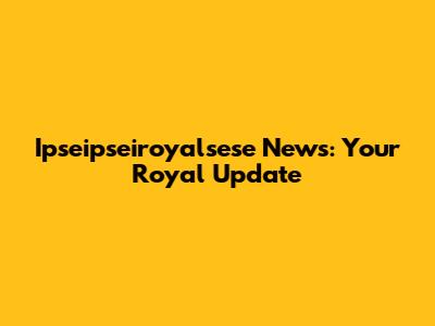 Ipseipseiroyalsese News: Your Royal Update