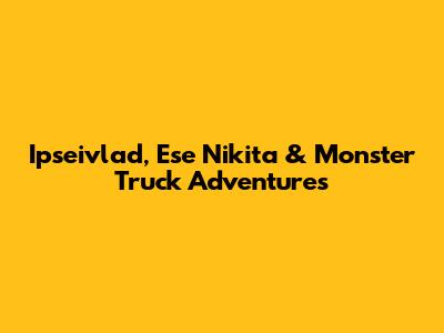 Ipseivlad, Ese Nikita & Monster Truck Adventures