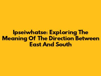 Ipseiwhatse: Exploring The Meaning Of The Direction Between East And South