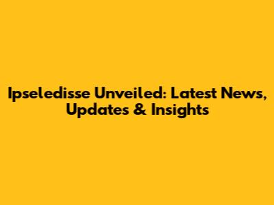 Ipseledisse Unveiled: Latest News, Updates & Insights