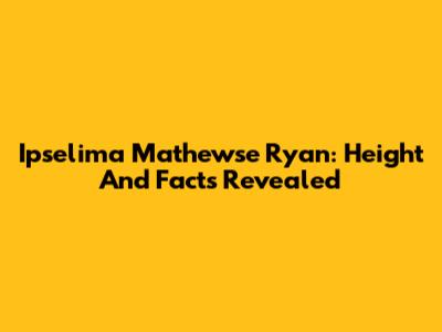Ipselima Mathewse Ryan: Height And Facts Revealed