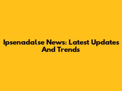 Ipsenadalse News: Latest Updates And Trends