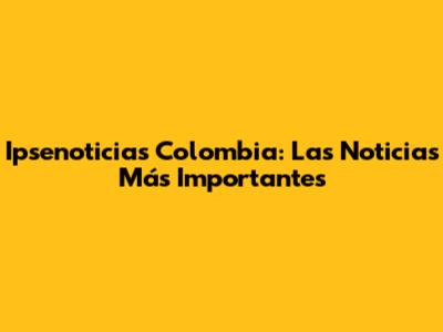 Ipsenoticias Colombia: Las Noticias Más Importantes