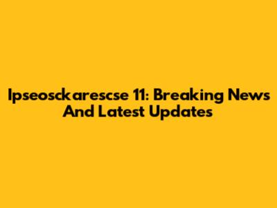 Ipseosckarescse 11: Breaking News And Latest Updates