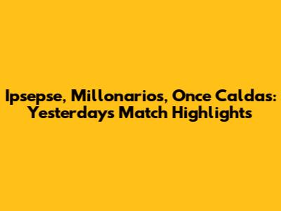 Ipsepse, Millonarios, Once Caldas: Yesterday's Match Highlights